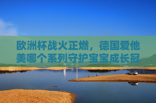 欧洲杯战火正燃,德国爱他美哪个系列守护宝宝成长冠军路?欧洲杯燃情,德国爱他美守护宝宝成长冠军路