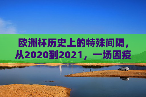 欧洲杯历史上的特殊间隔,从2020到2021,一场因疫情延期的足球盛宴,欧洲杯疫情延期的特殊间隔,2020-2021足球盛宴