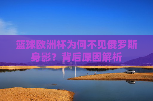 篮球欧洲杯为何不见俄罗斯身影?背后原因解析