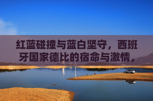 红蓝碰撞与蓝白坚守,西班牙国家德比的宿命与激情,红蓝碰撞,蓝白坚守,西班牙国家德比的宿命激情