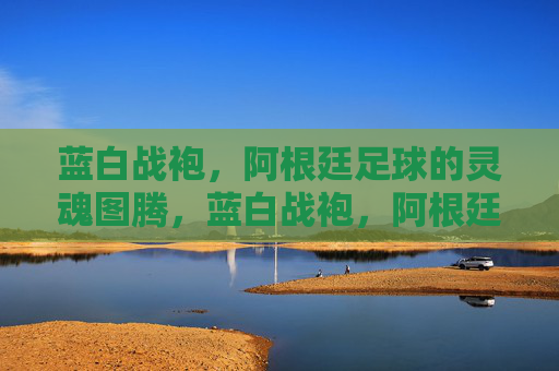 蓝白战袍,阿根廷足球的灵魂图腾,蓝白战袍,阿根廷足球的灵魂图腾