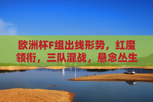 欧洲杯F组出线形势，红魔领衔，三队混战，悬念丛生，欧洲杯F组出线，红魔领衔三队混战，悬念丛生
