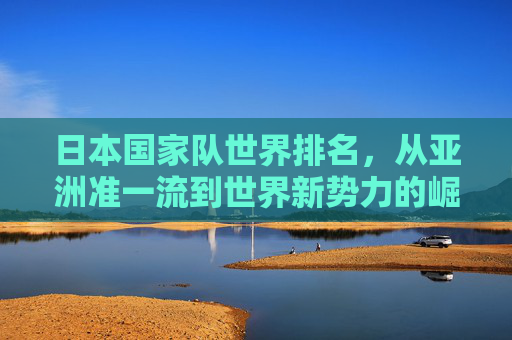 日本国家队世界排名，从亚洲准一流到世界新势力的崛起之路，日本国家队，从亚洲准一流到世界新势力的崛起之路