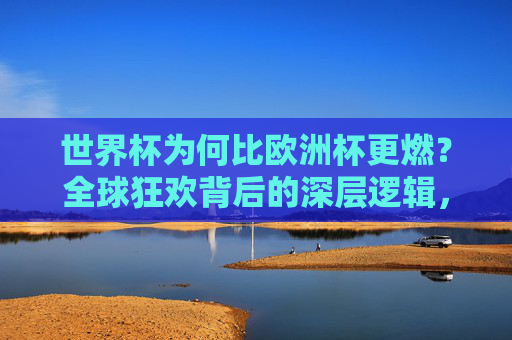世界杯为何比欧洲杯更燃?全球狂欢背后的深层逻辑,世界杯为何比欧洲杯更燃?全球狂欢背后的深层逻辑
