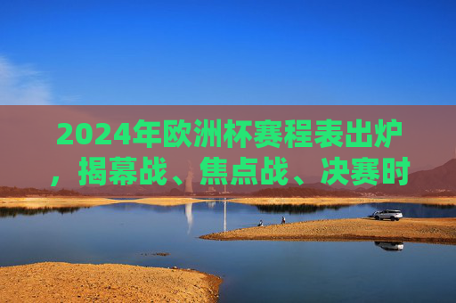 2024年欧洲杯赛程表出炉,揭幕战、焦点战、决赛时间全解析
