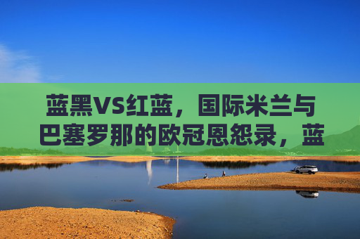 蓝黑VS红蓝,国际米兰与巴塞罗那的欧冠恩怨录,蓝黑VS红蓝,国米巴萨欧冠恩怨录
