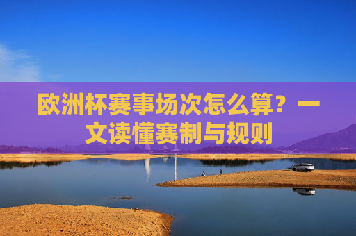 欧洲杯赛事场次怎么算?一文读懂赛制与规则