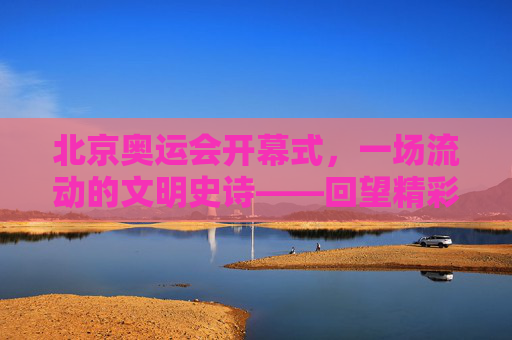 北京奥运会开幕式,一场流动的文明史诗——回望精彩顺序与深意,北京奥运会开幕式,流动的文明史诗——回望精彩与深意