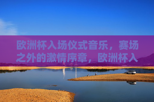 欧洲杯入场仪式音乐,赛场之外的激情序章,欧洲杯入场仪式音乐,赛场外的激情序章