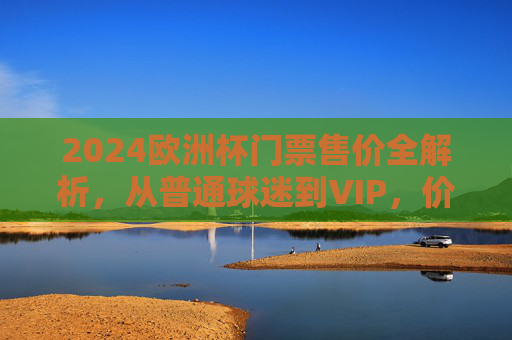 2024欧洲杯门票售价全解析，从普通球迷到VIP，价格几何？2024欧洲杯门票售价全解析，普通球迷到VIP价格一览