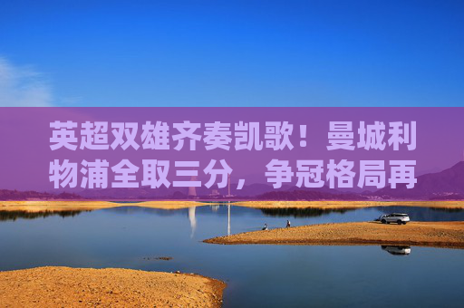 英超双雄齐奏凯歌！曼城利物浦全取三分，争冠格局再升温，英超双雄全取三分 争冠格局升温