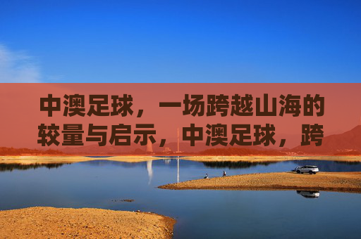 中澳足球,一场跨越山海的较量与启示,中澳足球,跨越山海的较量与启示