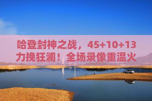 哈登封神之战，45+10+13力挽狂澜！全场录像重温火箭魂，哈登45+10+13封神之战！力挽狂澜重温火箭魂