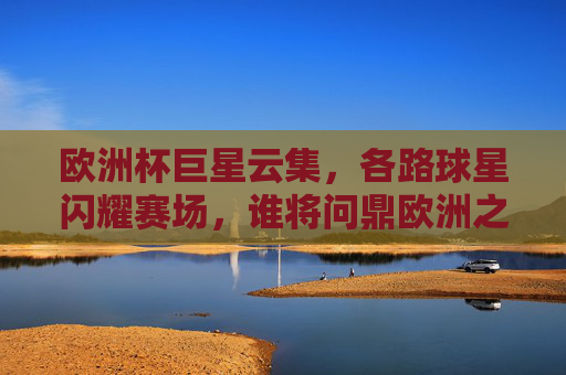 欧洲杯巨星云集,各路球星闪耀赛场,谁将问鼎欧洲之巅?欧洲杯巨星云集,谁将问鼎欧洲之巅?
