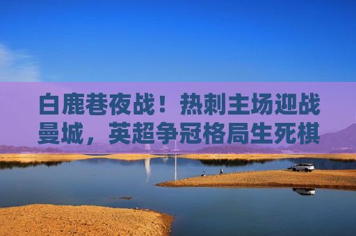 白鹿巷夜战!热刺主场迎战曼城,英超争冠格局生死棋,白鹿巷夜战!热刺曼城争冠生死棋