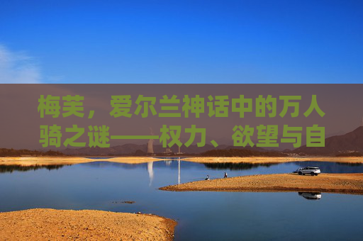 梅芙,爱尔兰神话中的万人骑之谜——权力、欲望与自由的永恒隐喻,梅芙,爱尔兰神话中的万人骑之谜——权力、欲望与自由的永恒隐喻