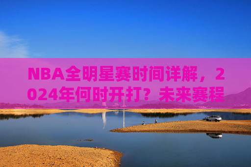 NBA全明星赛时间详解,2024年何时开打?未来赛程安排一览