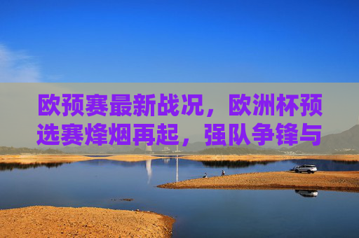 欧预赛最新战况，欧洲杯预选赛烽烟再起，强队争锋与黑马突围，欧预赛烽烟再起，强队争锋黑马突围