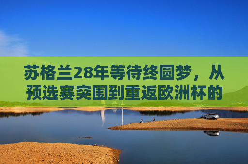 苏格兰28年等待终圆梦,从预选赛突围到重返欧洲杯的复兴之路,苏格兰28年等待终圆梦,重返欧洲杯的复兴之路