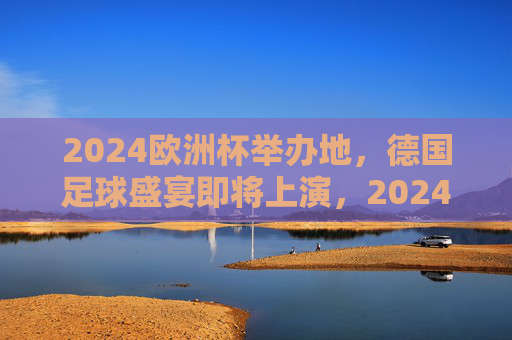 2024欧洲杯举办地，德国足球盛宴即将上演，2024欧洲杯德国，足球盛宴启幕