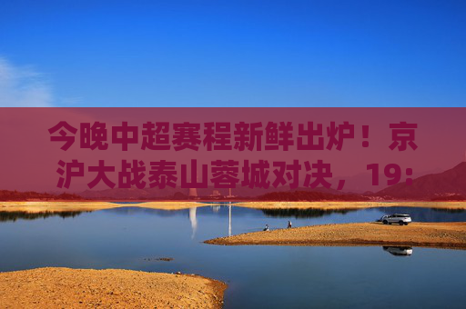 今晚中超赛程新鲜出炉！京沪大战泰山蓉城对决，19:35准时开球，速来围观！今晚中超，京沪大战泰山蓉城对决 19:35开球