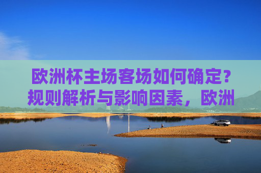 欧洲杯主场客场如何确定?规则解析与影响因素,欧洲杯主场客场如何确定,规则与影响因素