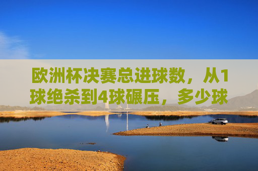 欧洲杯决赛总进球数,从1球绝杀到4球碾压,多少球能定义经典?欧洲杯决赛,1球绝杀到4球碾压,多少球定义经典?