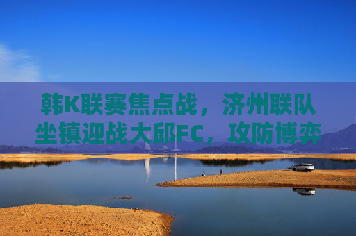 韩K联赛焦点战，济州联队坐镇迎战大邱FC，攻防博弈谁能占据先机？韩K联赛焦点战，济州联主场迎战大邱FC，攻防博弈谁能占据先机？