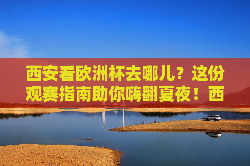 西安看欧洲杯去哪儿?这份观赛指南助你嗨翻夏夜!西安欧洲杯观赛指南,夏夜嗨翻,看球好去处!