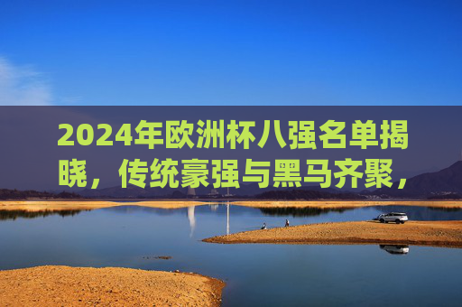 2024年欧洲杯八强名单揭晓,传统豪强与黑马齐聚,谁将笑傲半决赛?2024欧洲杯八强名单揭晓,传统豪强与黑马齐聚,半决赛谁将笑傲?