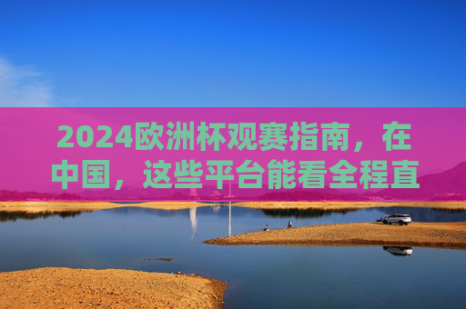 2024欧洲杯观赛指南，在中国，这些平台能看全程直播！2024欧洲杯观赛指南，中国这些平台全程直播