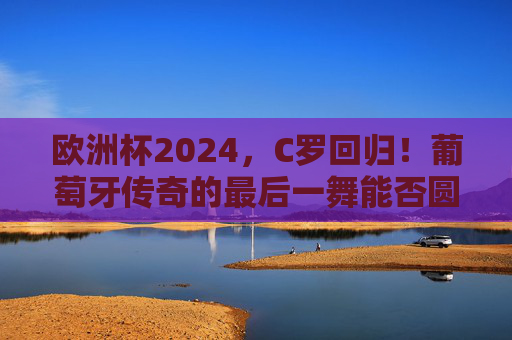 欧洲杯2024，C罗回归！葡萄牙传奇的最后一舞能否圆梦？欧洲杯2024，C罗最后一舞，葡萄牙圆梦几何？
