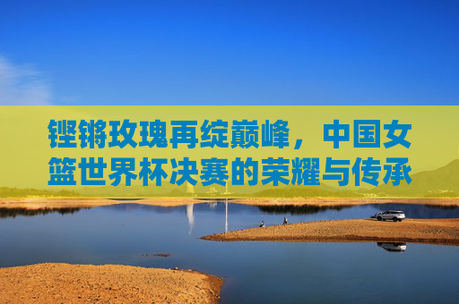 铿锵玫瑰再绽巅峰，中国女篮世界杯决赛的荣耀与传承，铿锵玫瑰再绽巅峰，中国女篮世界杯决赛荣耀传承
