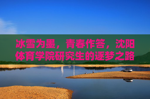 冰雪为墨，青春作答，沈阳体育学院研究生的逐梦之路，冰雪青春逐梦路，沈阳体育学院研究生答卷