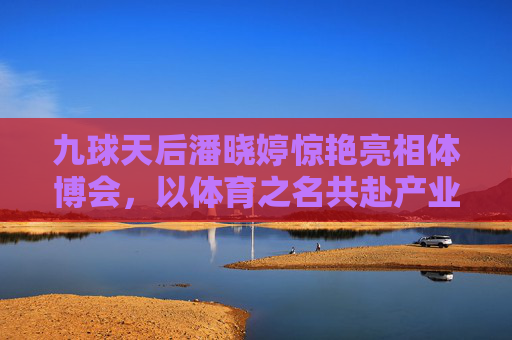 九球天后潘晓婷惊艳亮相体博会,以体育之名共赴产业盛宴,九球天后潘晓婷惊艳亮相体博会 共赴体育产业盛宴