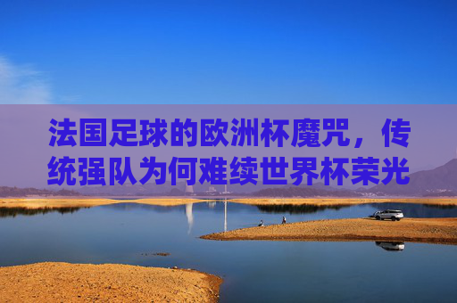法国足球的欧洲杯魔咒，传统强队为何难续世界杯荣光？欧洲杯魔咒下的法国足球，传统强队难续世界杯荣光