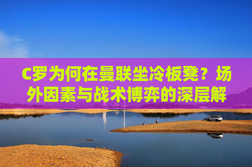 C罗为何在曼联坐冷板凳？场外因素与战术博弈的深层解析，C罗曼联坐冷板凳，场外因素与战术博弈的深层解析