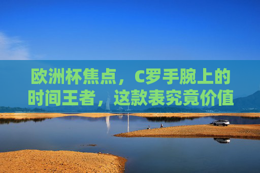 欧洲杯焦点，C罗手腕上的时间王者，这款表究竟价值几何？欧洲杯焦点，C罗腕间时间王者价值几何？
