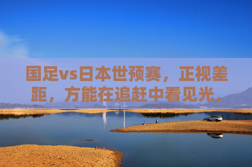 国足vs日本世预赛，正视差距，方能在追赶中看见光，国足vs日本世预赛，正视差距，追赶见光