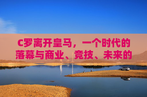C罗离开皇马,一个时代的落幕与商业、竞技、未来的多维抉择,C罗告别皇马,时代落幕与商业竞技未来的多维抉择