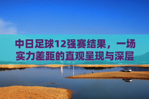 中日足球12强赛结果，一场实力差距的直观呈现与深层反思，中日足球12强赛，实力差距的直观呈现与深层反思