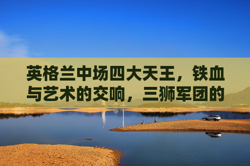 英格兰中场四大天王，铁血与艺术的交响，三狮军团的灵魂引擎，英格兰中场四大天王，铁血与艺术的灵魂引擎