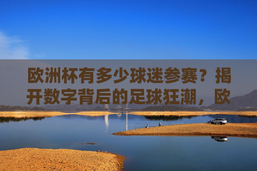 欧洲杯有多少球迷参赛?揭开数字背后的足球狂潮,欧洲杯球迷参赛规模,数字背后的足球狂潮