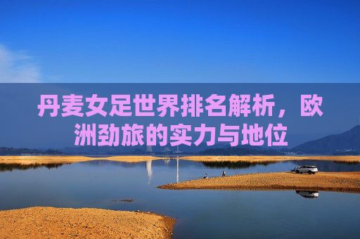 丹麦女足世界排名解析,欧洲劲旅的实力与地位
