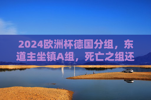 2024欧洲杯德国分组，东道主坐镇A组，死亡之组还是出线良机？2024欧洲杯，东道主德国坐镇A组，死亡之组还是出线良机？