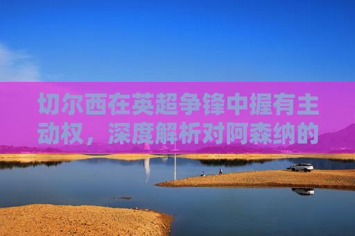 切尔西在英超争锋中握有主动权,深度解析对阿森纳的三大优势,切尔西英超争锋握主动权,深度解析对阿森纳三大优势