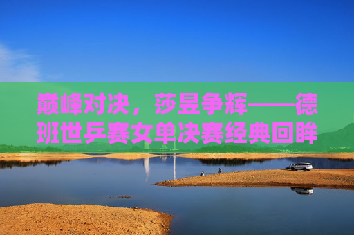 巅峰对决，莎昱争辉——德班世乒赛女单决赛经典回眸，巅峰对决，莎昱争辉——德班世乒赛女单决赛经典回眸