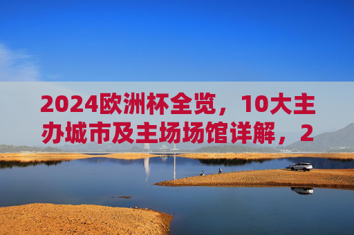 2024欧洲杯全览,10大主办城市及主场场馆详解,2024欧洲杯全览,10大主办城市及主场场馆详解