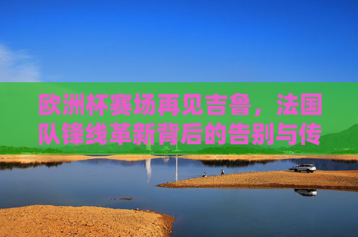 欧洲杯赛场再见吉鲁,法国队锋线革新背后的告别与传承,欧洲杯吉鲁谢幕,法国锋线革新告别与传承