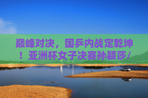 巅峰对决,国乒内战定乾坤!亚洲杯女子决赛孙颖莎/王曼昱谁问鼎?巅峰对决!国乒内战定乾坤,孙颖莎王曼昱亚洲杯争冠